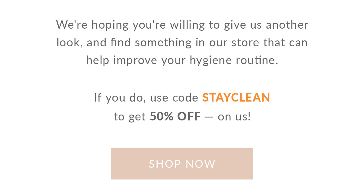 We're hoping you're willing to give us another look, and find something in our store that can help improve your hygiene routine. If you do, use code STAYCLEAN to get 50% OFF onus! SHOP NOW 